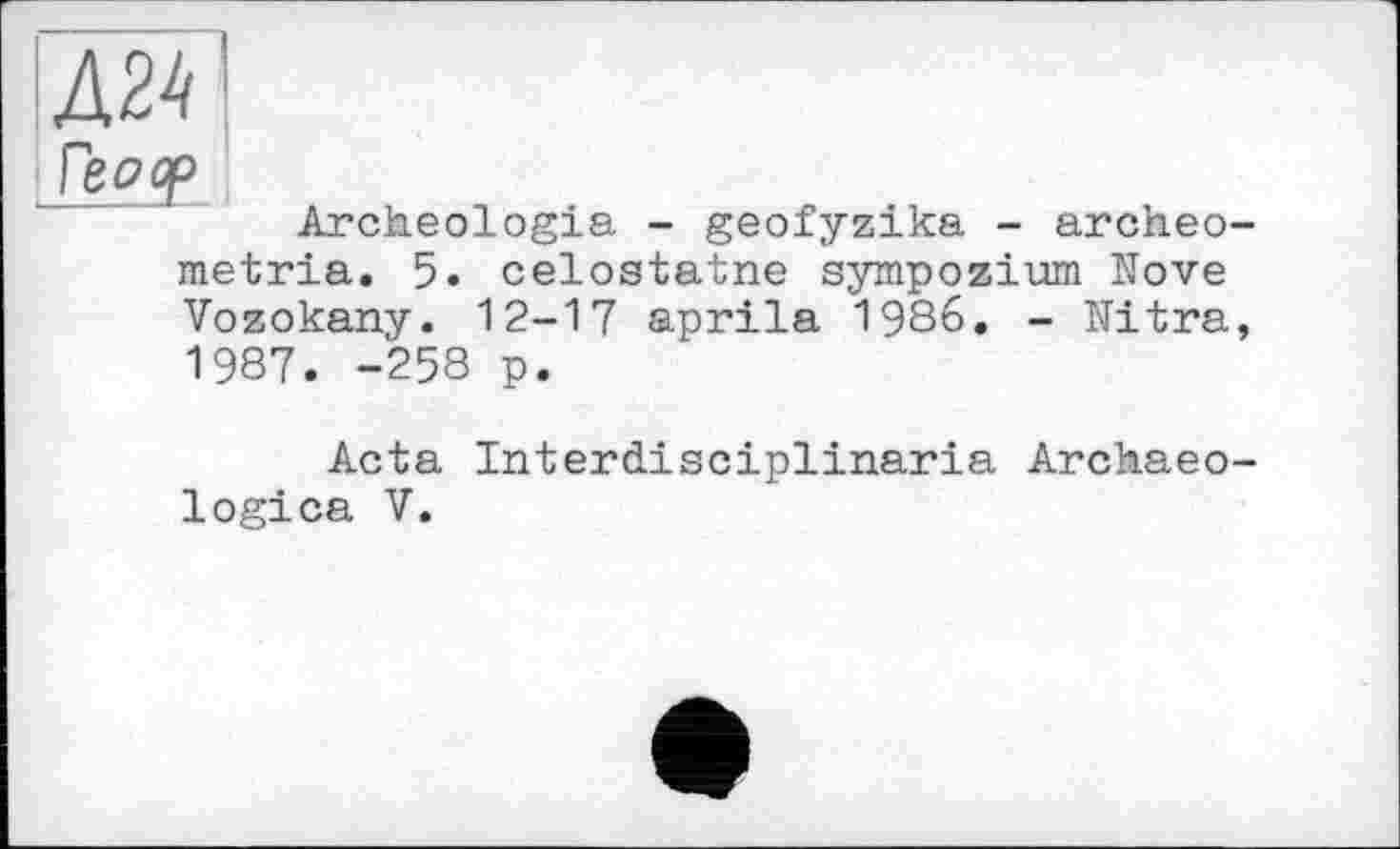 ﻿Archeologia - geofyzika - archeo-metria. 5. celostatne sympozium Nove Vozokany. 12-17 aprila 1986. - Mitra, 1987. -258 p.
Acta Interdisciplinaria Archaeo-logica V.